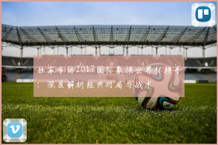 独家专访2017国际象棋世界杯棋手：深度解析经典对局与战术