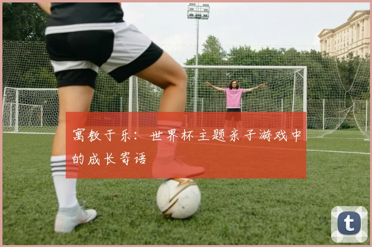 寓教于乐：世界杯主题亲子游戏中的成长寄语