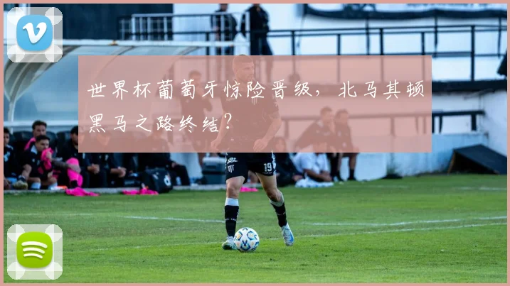 世界杯葡萄牙惊险晋级，北马其顿黑马之路终结？
