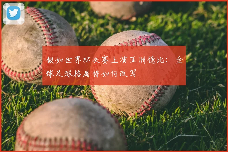 假如世界杯决赛上演亚洲德比：全球足球格局将如何改写