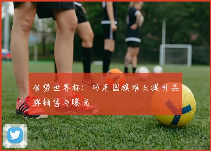 借势世界杯：巧用国旗堆头提升品牌销售与曝光