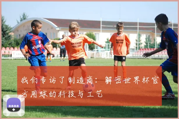 我们专访了制造商:解密世界杯官方用球的科技与工艺