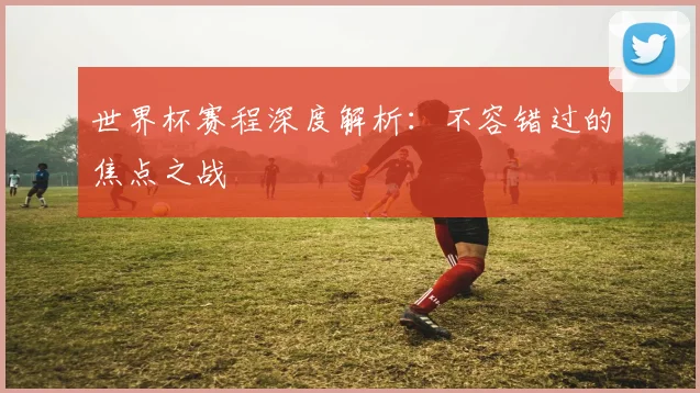 世界杯赛程深度解析：不容错过的焦点之战